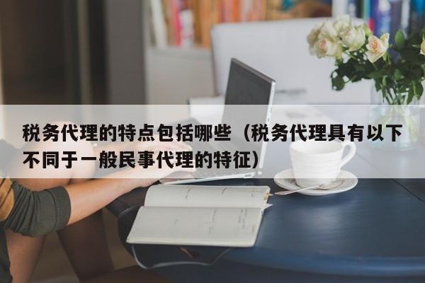 税务代理的特点包括哪些（税务代理具有以下不同于一般民事代理的特征）