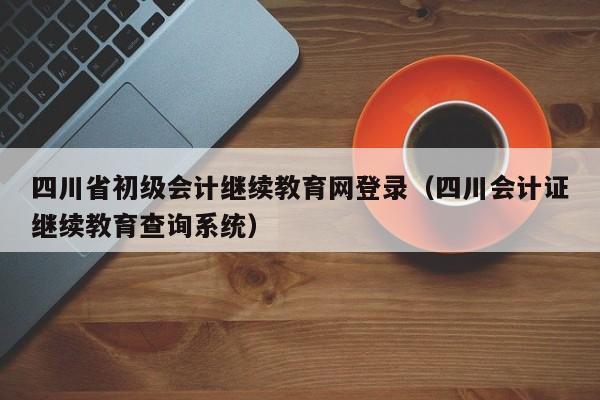 四川省初级会计继续教育网登录（四川会计证继续教育查询系统）