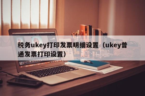 税务ukey打印发票明细设置（ukey普通发票打印设置）