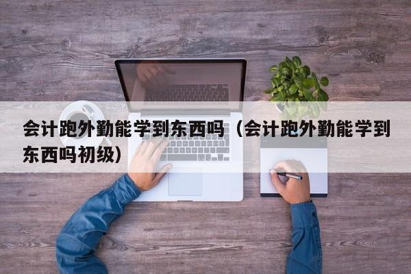 会计跑外勤能学到东西吗（会计跑外勤能学到东西吗初级）