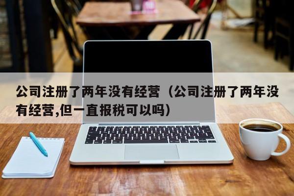 公司注册了两年没有经营（公司注册了两年没有经营,但一直报税可以吗）