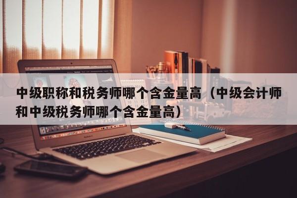 中级职称和税务师哪个含金量高（中级会计师和中级税务师哪个含金量高）