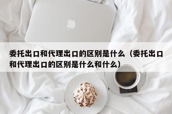 委托出口和代理出口的区别是什么（委托出口和代理出口的区别是什么和什么）