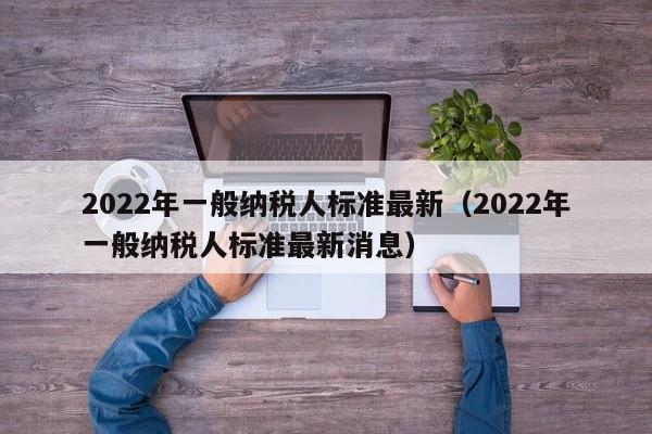 2022年一般纳税人标准最新（2022年一般纳税人标准最新消息）