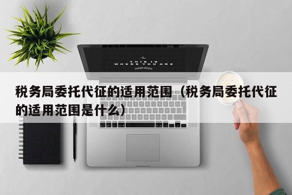 税务局委托代征的适用范围（税务局委托代征的适用范围是什么）