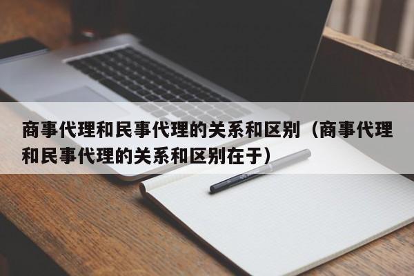 商事代理和民事代理的关系和区别（商事代理和民事代理的关系和区别在于）