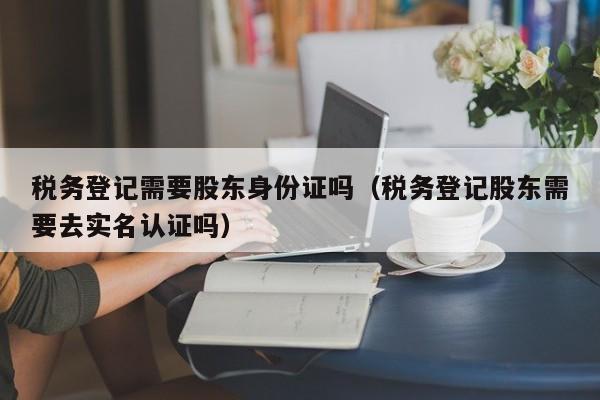 税务登记需要股东身份证吗（税务登记股东需要去实名认证吗）