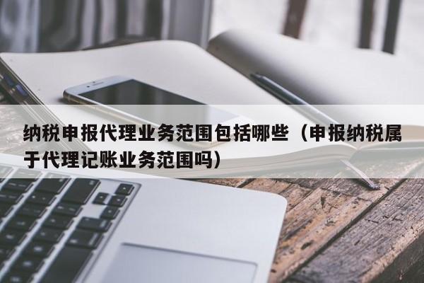 纳税申报代理业务范围包括哪些（申报纳税属于代理记账业务范围吗）