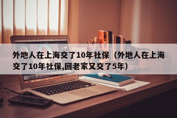 外地人在上海交了10年社保（外地人在上海交了10年社保,回老家又交了5年）