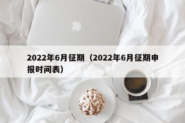 2022年6月征期（2022年6月征期申报时间表）