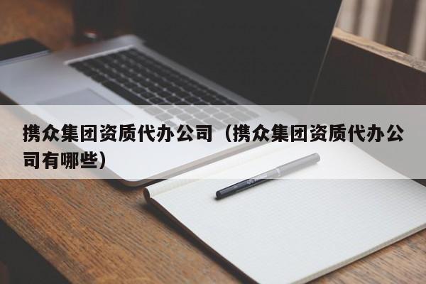 携众集团资质代办公司（携众集团资质代办公司有哪些）