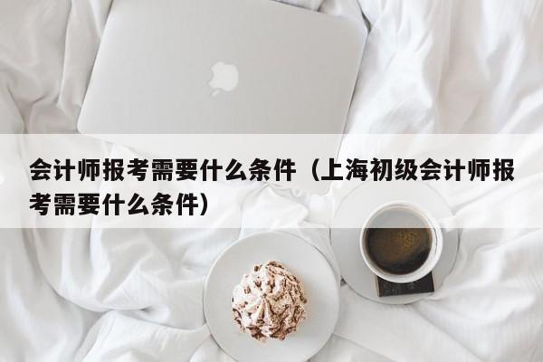 会计师报考需要什么条件（上海初级会计师报考需要什么条件）