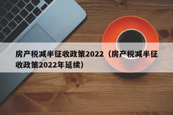 房产税减半征收政策2022（房产税减半征收政策2022年延续）