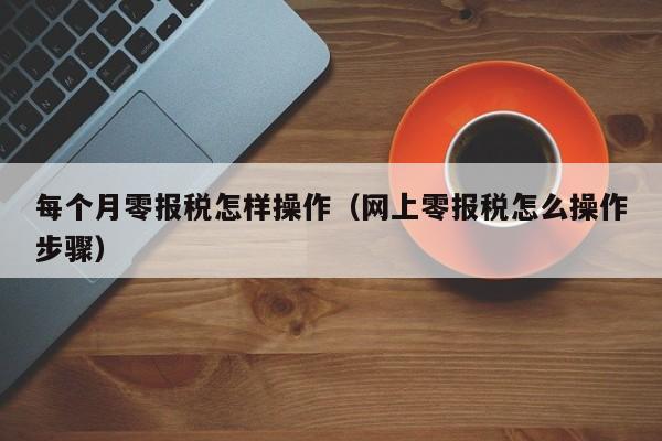 每个月零报税怎样操作（网上零报税怎么操作步骤）