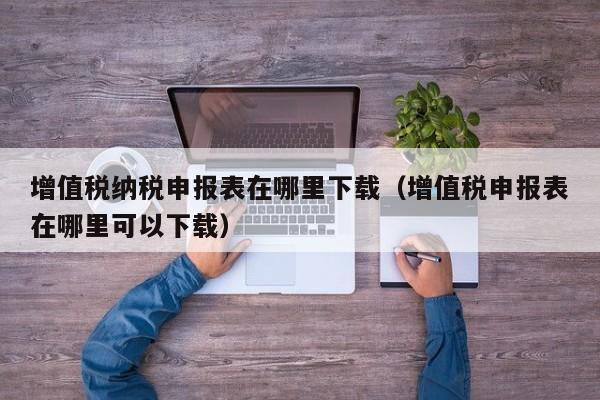 增值税纳税申报表在哪里下载（增值税申报表在哪里可以下载）