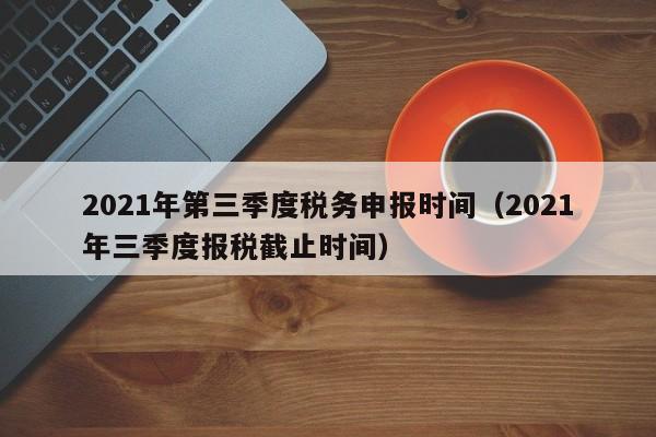 2021年第三季度税务申报时间（2021年三季度报税截止时间）