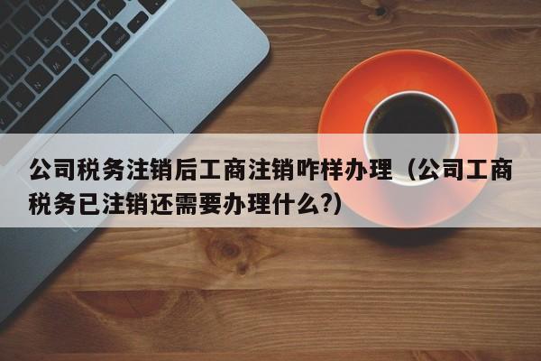 公司税务注销后工商注销咋样办理（公司工商税务已注销还需要办理什么?）