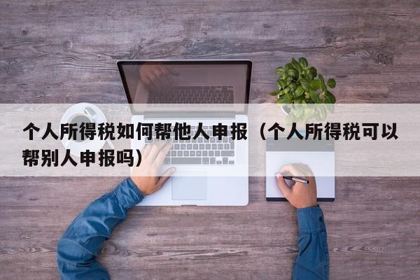 个人所得税如何帮他人申报（个人所得税可以帮别人申报吗）