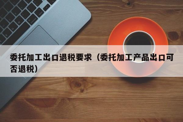 委托加工出口退税要求（委托加工产品出口可否退税）