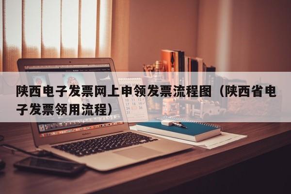 陕西电子发票网上申领发票流程图（陕西省电子发票领用流程）