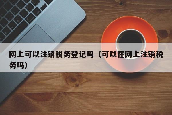 网上可以注销税务登记吗（可以在网上注销税务吗）