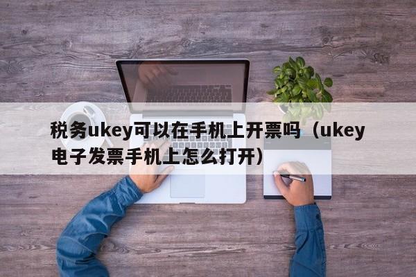 税务ukey可以在手机上开票吗（ukey电子发票手机上怎么打开）