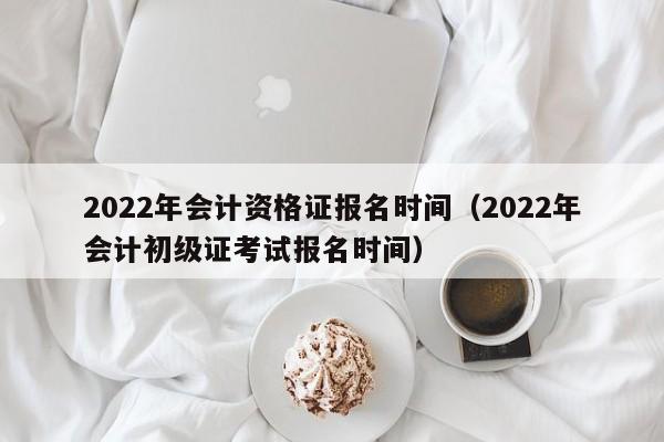 2022年会计资格证报名时间（2022年会计初级证考试报名时间）