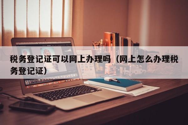 税务登记证可以网上办理吗（网上怎么办理税务登记证）