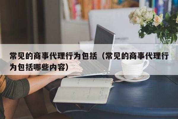 常见的商事代理行为包括（常见的商事代理行为包括哪些内容）