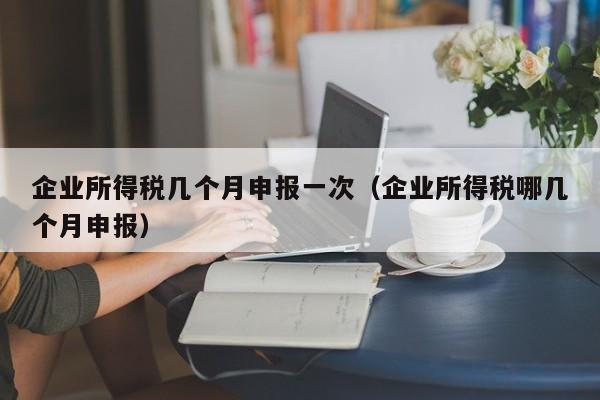 企业所得税几个月申报一次（企业所得税哪几个月申报）