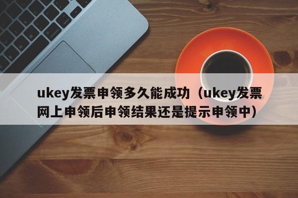 ukey发票申领多久能成功（ukey发票网上申领后申领结果还是提示申领中）