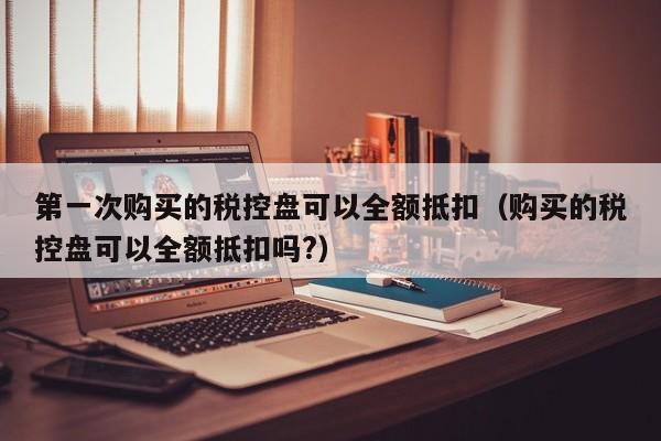 第一次购买的税控盘可以全额抵扣（购买的税控盘可以全额抵扣吗?）