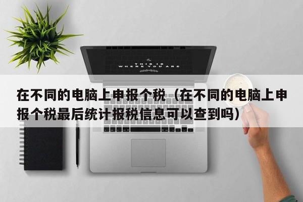 在不同的电脑上申报个税（在不同的电脑上申报个税最后统计报税信息可以查到吗）