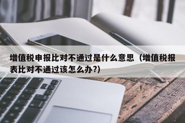 增值税申报比对不通过是什么意思（增值税报表比对不通过该怎么办?）