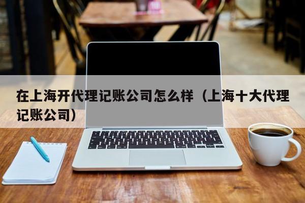 在上海开代理记账公司怎么样（上海十大代理记账公司）