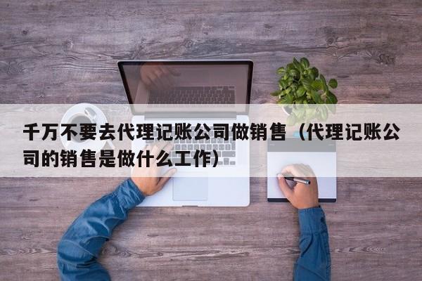 千万不要去代理记账公司做销售（代理记账公司的销售是做什么工作）