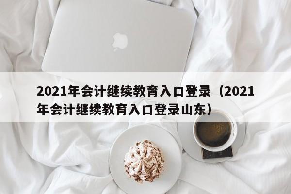 2021年会计继续教育入口登录（2021年会计继续教育入口登录山东）