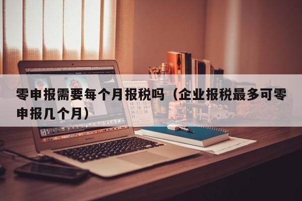 零申报需要每个月报税吗（企业报税最多可零申报几个月）