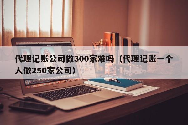 代理记账公司做300家难吗（代理记账一个人做250家公司）