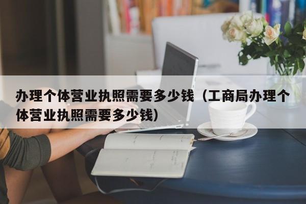 办理个体营业执照需要多少钱（工商局办理个体营业执照需要多少钱）