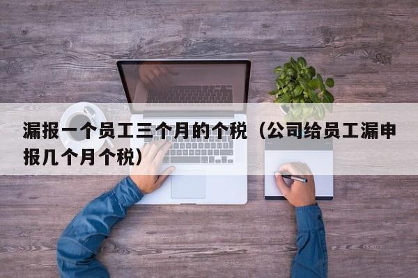 漏报一个员工三个月的个税（公司给员工漏申报几个月个税）