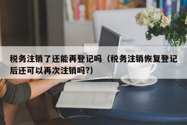 税务注销了还能再登记吗（税务注销恢复登记后还可以再次注销吗?）