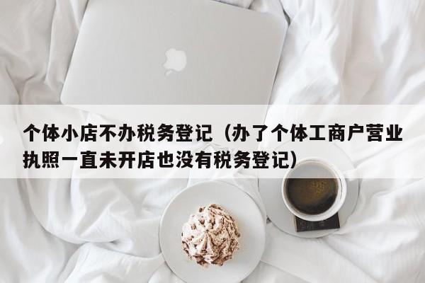 个体小店不办税务登记（办了个体工商户营业执照一直未开店也没有税务登记）