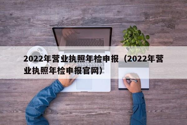 2022年营业执照年检申报（2022年营业执照年检申报官网）