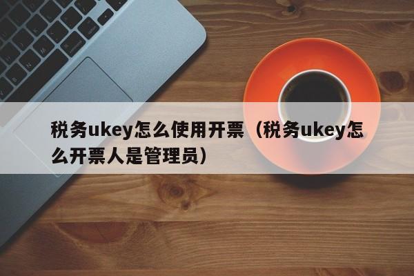 税务ukey怎么使用开票（税务ukey怎么开票人是管理员）