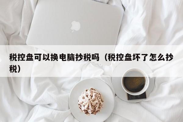 税控盘可以换电脑抄税吗（税控盘坏了怎么抄税）