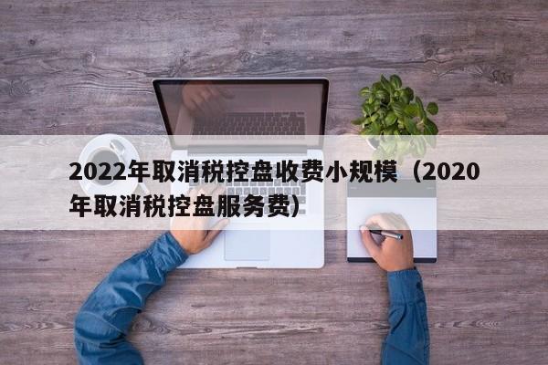 2022年取消税控盘收费小规模（2020年取消税控盘服务费）