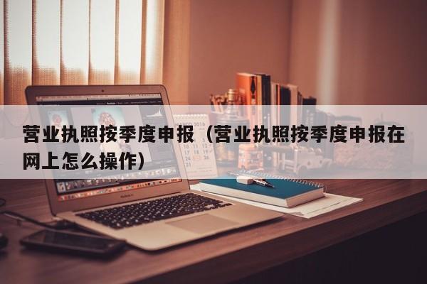 营业执照按季度申报（营业执照按季度申报在网上怎么操作）