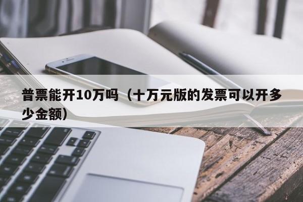 普票能开10万吗（十万元版的发票可以开多少金额）