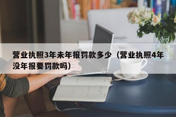 营业执照3年未年报罚款多少（营业执照4年没年报要罚款吗）